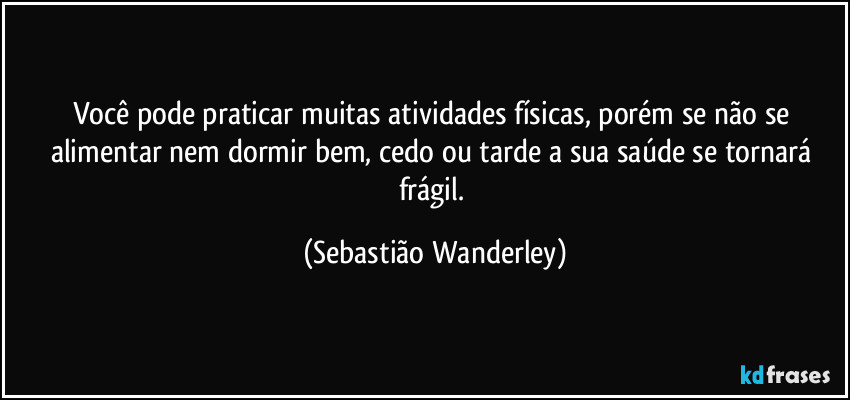 Você pode praticar muitas atividades físicas, porém se não se alimentar nem dormir bem, cedo ou tarde a sua saúde se tornará frágil. (Sebastião Wanderley)