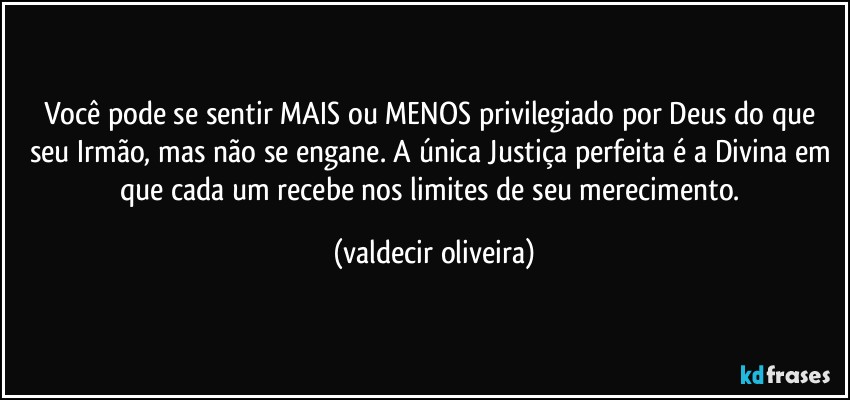 Você pode se sentir MAIS ou MENOS privilegiado por Deus do que seu Irmão, mas não se engane. A única Justiça perfeita é a Divina em que cada um recebe nos limites de seu merecimento. (valdecir oliveira)