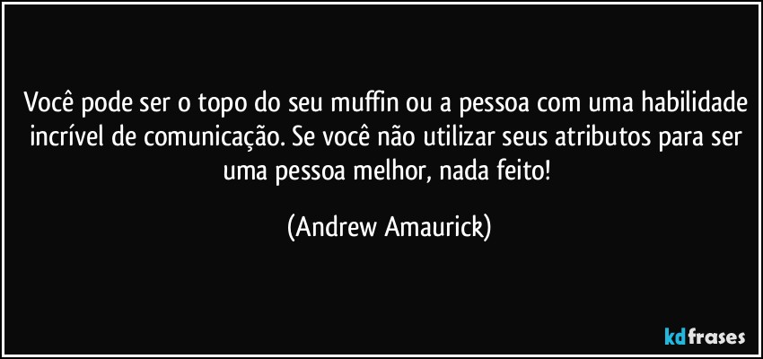 Você pode ser o topo do seu muffin ou a pessoa com uma habilidade incrível de comunicação. Se você não utilizar seus atributos para ser uma pessoa melhor, nada feito! (Andrew Amaurick)