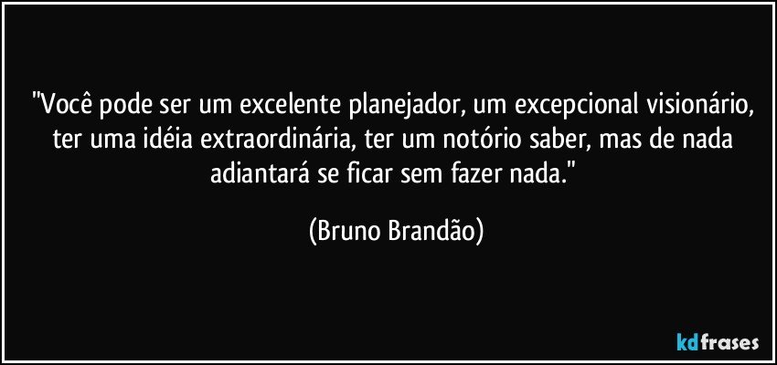 "Você pode ser um excelente planejador, um excepcional visionário, ter uma idéia extraordinária, ter um notório saber, mas de nada adiantará se ficar sem fazer nada." (Bruno Brandão)