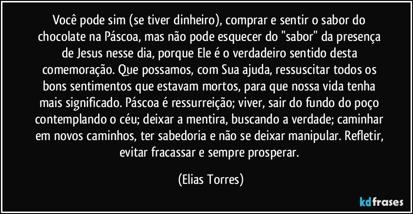 Você pode sim (se tiver dinheiro), comprar e sentir o sabor do chocolate na Páscoa, mas não pode esquecer do "sabor" da presença de Jesus nesse dia, porque Ele é o verdadeiro sentido desta comemoração. Que possamos, com Sua ajuda, ressuscitar todos os bons sentimentos que estavam mortos, para que nossa vida tenha mais significado. Páscoa é ressurreição; viver, sair do fundo do poço contemplando o céu; deixar a mentira, buscando a verdade; caminhar em novos caminhos, ter sabedoria e não se deixar manipular. Refletir, evitar fracassar e sempre prosperar. (Elias Torres)