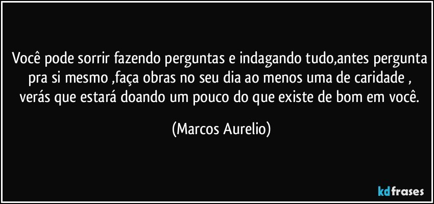 você pode sorrir fazendo perguntas e indagando tudo,antes pergunta pra si mesmo ,faça obras no seu dia ao menos uma de caridade , verás que estará doando um pouco do que existe de bom em você. (Marcos Aurelio)
