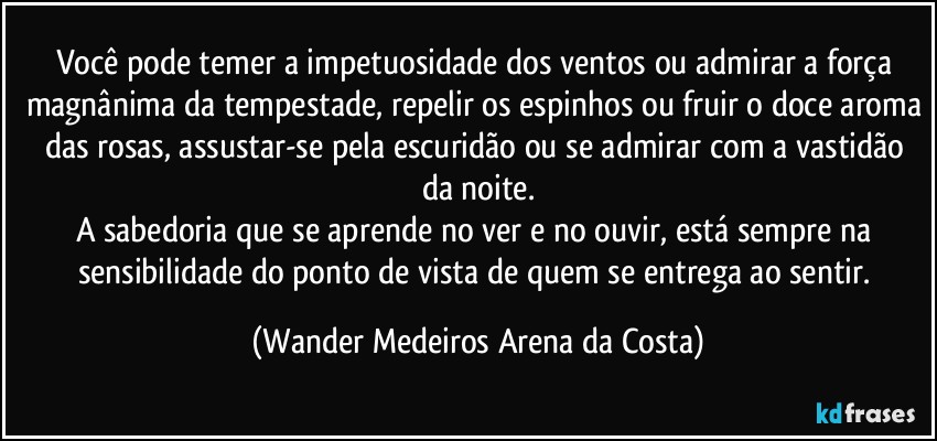 Você pode temer a impetuosidade dos ventos ou admirar a força magnânima da tempestade, repelir os espinhos ou fruir o doce aroma das rosas, assustar-se pela escuridão ou se admirar com a vastidão da noite.
A sabedoria que se aprende no ver e no ouvir, está sempre na sensibilidade do ponto de vista de quem se entrega ao sentir. (Wander Medeiros Arena da Costa)