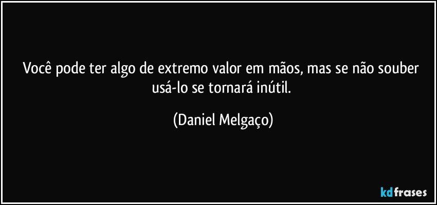 Você pode ter algo de extremo valor em mãos, mas se não souber usá-lo se tornará inútil. (Daniel Melgaço)