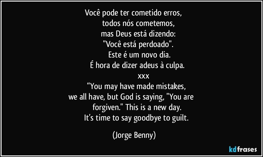 Você pode ter cometido erros, 
                  todos nós cometemos, 
                 mas Deus está dizendo: 
                    "Você está perdoado". 
                       Este é um novo dia. 
          É hora de dizer adeus à culpa.
                                  xxx
         “You may have made mistakes, 
we all have, but God is saying, "You are         
               forgiven." This is a new day. 
          It’s time to say goodbye to guilt. (Jorge Benny)