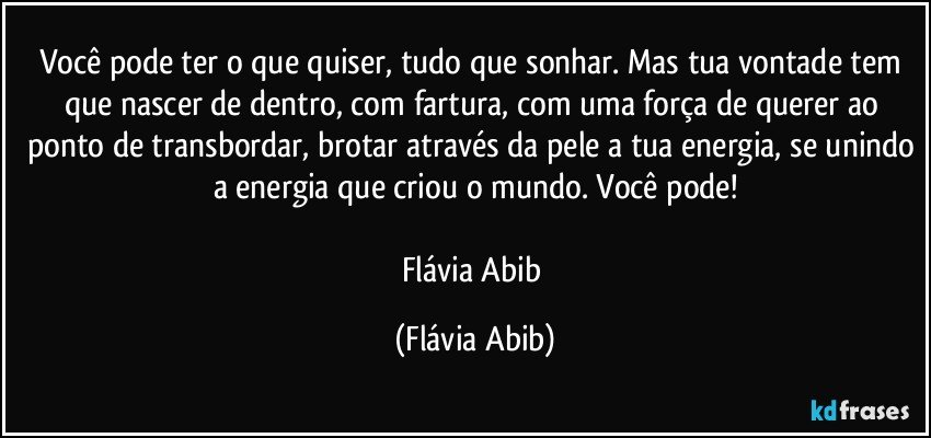 Você pode ter o que quiser, tudo que sonhar. Mas tua vontade tem que nascer de dentro, com fartura, com uma força de querer ao ponto de transbordar, brotar através da pele a tua energia, se unindo a energia que criou o mundo. Você pode!

Flávia Abib (Flávia Abib)