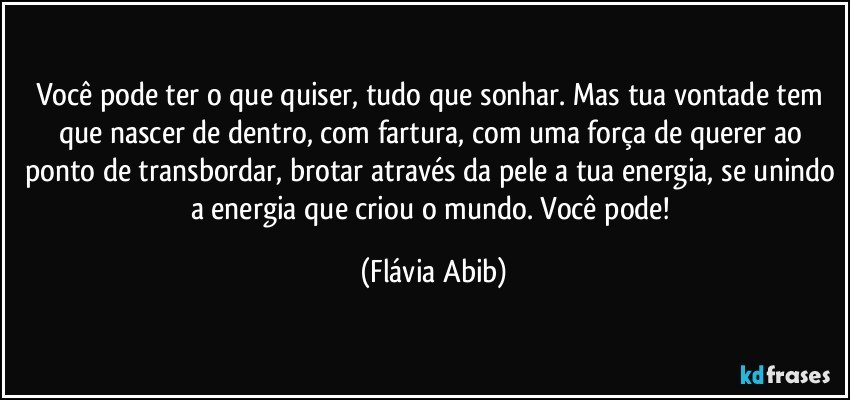 Você pode ter o que quiser, tudo que sonhar. Mas tua vontade tem que nascer de dentro, com fartura, com uma força de querer ao ponto de transbordar, brotar através da pele a tua energia, se unindo a energia que criou o mundo. Você pode! (Flávia Abib)