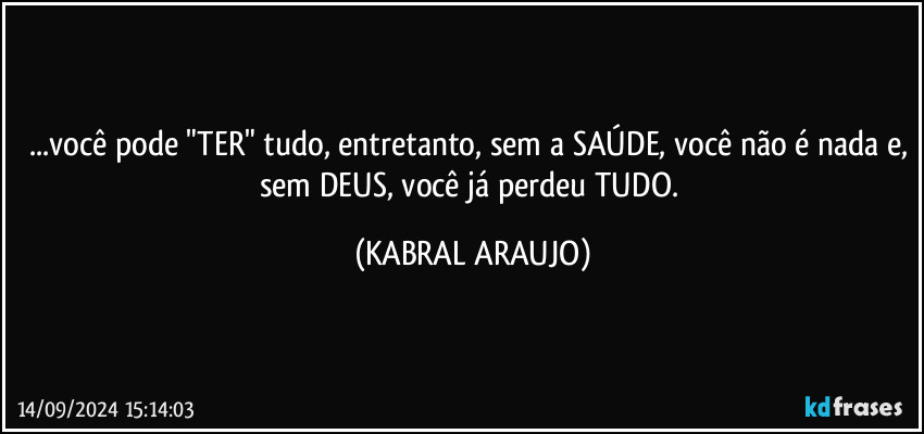 ...você pode "TER" tudo, entretanto, sem a SAÚDE, você não é nada e, sem DEUS, você já perdeu TUDO. (KABRAL ARAUJO)