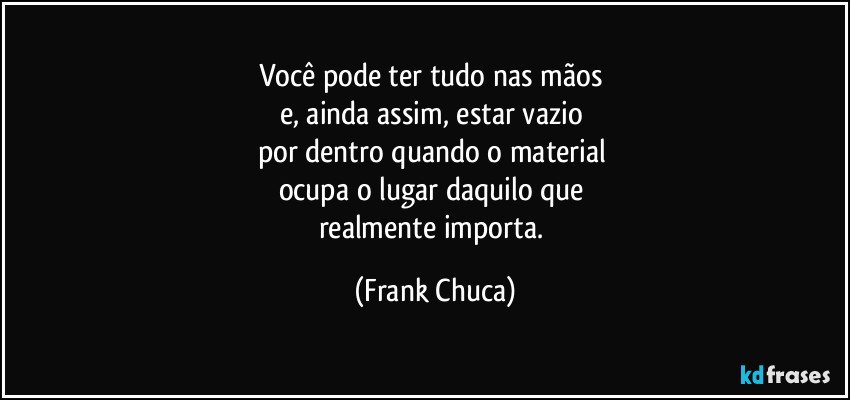 Você pode ter tudo nas mãos 
e, ainda assim, estar vazio 
por dentro quando o material 
ocupa o lugar daquilo que 
realmente importa. (Frank Chuca)