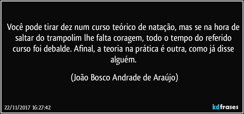 Você pode tirar dez num curso teórico de natação, mas se na hora de saltar do trampolim lhe falta coragem, todo o tempo do referido curso foi debalde. Afinal, a teoria na prática é outra, como já disse alguém. (João Bosco Andrade de Araújo)