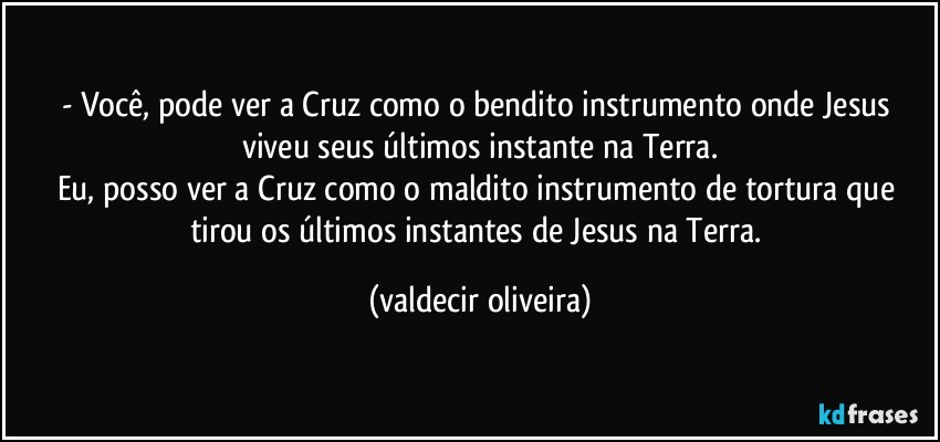 - Você, pode ver a Cruz como o bendito instrumento onde Jesus viveu seus últimos instante na Terra.
Eu, posso ver a Cruz como o maldito instrumento de tortura que tirou os últimos instantes de Jesus na Terra. (valdecir oliveira)