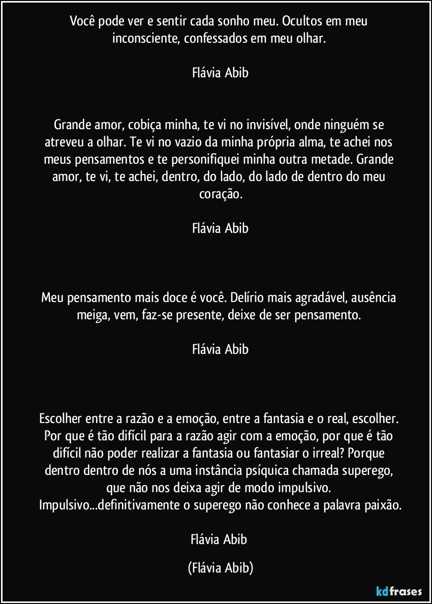 Você pode ver e sentir cada sonho meu. Ocultos em meu inconsciente, confessados em meu olhar. 

Flávia Abib


Grande amor, cobiça minha, te vi no invisível, onde ninguém se atreveu a olhar. Te vi no vazio da minha própria alma, te achei nos meus pensamentos e te personifiquei minha outra metade. Grande amor, te vi, te achei, dentro, do lado, do lado de dentro do meu coração.

Flávia Abib



Meu pensamento mais doce é você. Delírio mais agradável, ausência meiga, vem, faz-se presente, deixe de ser pensamento. 

Flávia Abib



Escolher entre a razão e a emoção, entre a fantasia e o real, escolher. Por que é tão difícil para a razão agir com a emoção, por que é tão difícil não poder realizar a fantasia ou fantasiar o irreal? Porque dentro dentro de nós a uma instância psíquica chamada superego, que não nos deixa agir de modo impulsivo. Impulsivo...definitivamente o superego não conhece a palavra paixão.

Flávia Abib (Flávia Abib)