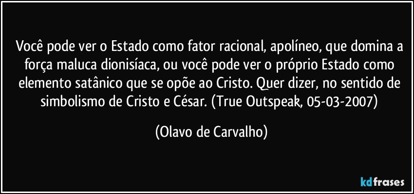 Você pode ver o Estado como fator racional, apolíneo, que domina a força maluca dionisíaca, ou você pode ver o próprio Estado como elemento satânico que se opõe ao Cristo. Quer dizer, no sentido de simbolismo de Cristo e César. (True Outspeak, 05-03-2007) (Olavo de Carvalho)