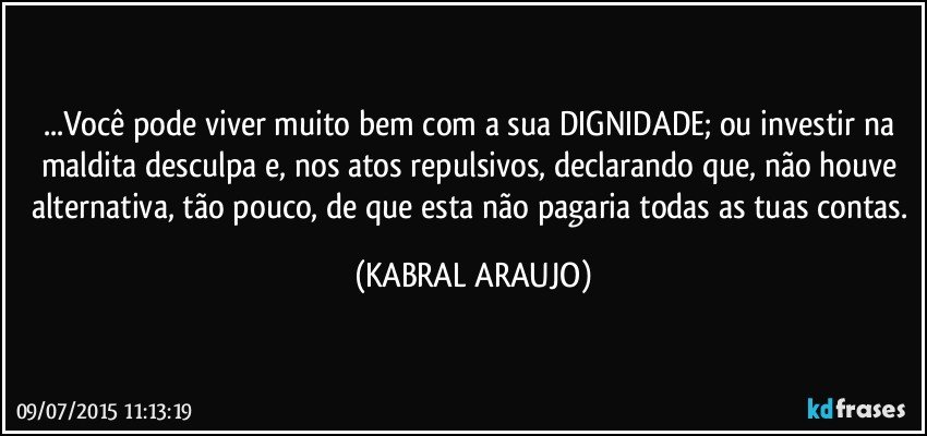 ...Você pode viver muito bem com a sua DIGNIDADE; ou investir na maldita desculpa e, nos atos repulsivos, declarando que, não houve alternativa, tão pouco, de que esta não pagaria todas as tuas contas. (KABRAL ARAUJO)