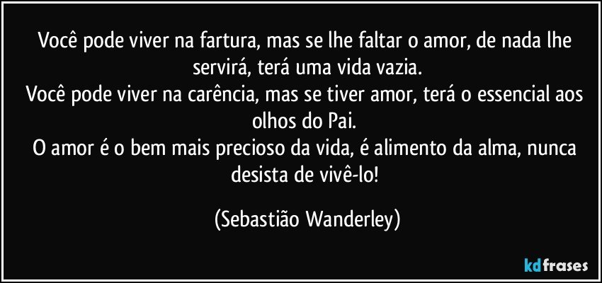 Você pode viver na fartura, mas se lhe faltar o amor, de nada lhe servirá, terá uma vida vazia.
Você pode viver na carência, mas se tiver amor, terá o essencial aos olhos do Pai. 
O amor é o bem mais precioso da vida, é alimento da alma, nunca desista de vivê-lo! (Sebastião Wanderley)