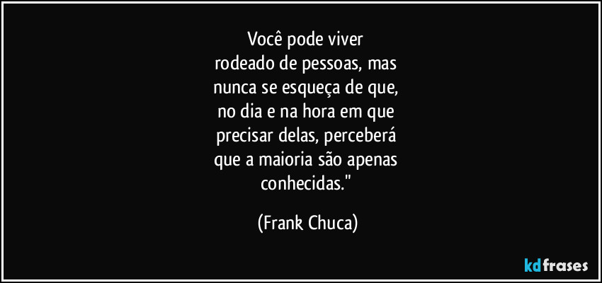 Você pode viver 
rodeado de pessoas, mas 
nunca se esqueça de que, 
no dia e na hora em que 
precisar delas, perceberá 
que a maioria são apenas 
conhecidas." (Frank Chuca)