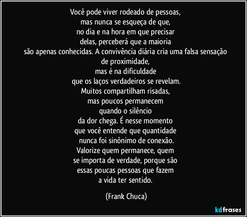 Você pode viver rodeado de pessoas, 
mas nunca se esqueça de que, 
no dia e na hora em que precisar 
delas, perceberá que a maioria 
são apenas conhecidas. A convivência diária cria uma falsa sensação de proximidade, 
mas é na dificuldade 
que os laços verdadeiros se revelam.
Muitos compartilham risadas, 
mas poucos permanecem 
quando o silêncio 
da dor chega. É nesse momento 
que você entende que quantidade 
nunca foi sinônimo de conexão.
Valorize quem permanece, quem 
se importa de verdade, porque são 
essas poucas pessoas que fazem 
a vida ter sentido. (Frank Chuca)