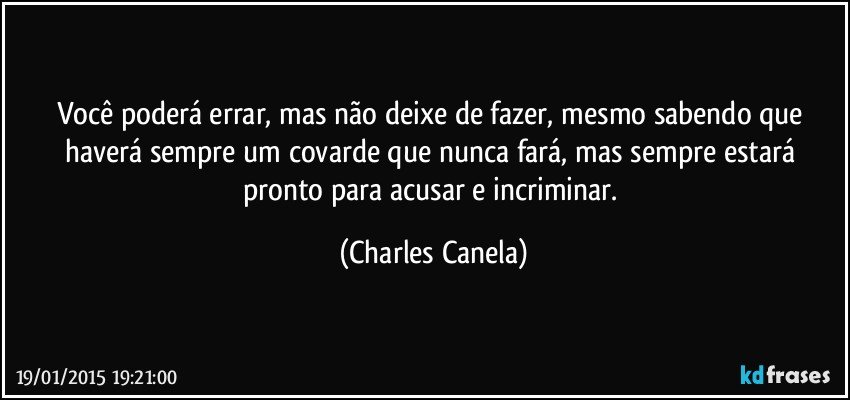 Você poderá errar, mas não deixe de fazer, mesmo sabendo que haverá sempre um covarde que nunca fará, mas sempre estará pronto para acusar e incriminar. (Charles Canela)