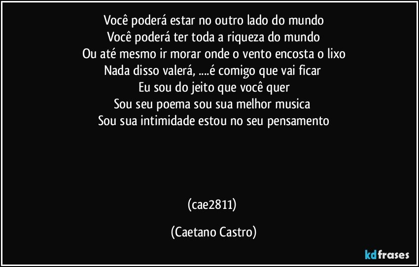 Você poderá estar no outro lado do mundo
Você poderá ter toda a riqueza do mundo
Ou até mesmo ir morar onde o vento encosta o lixo
Nada disso valerá, ...é comigo que vai ficar 
Eu sou do jeito que você quer
Sou seu poema sou sua melhor musica 
Sou sua intimidade estou no seu pensamento




(cae2811) (Caetano Castro)