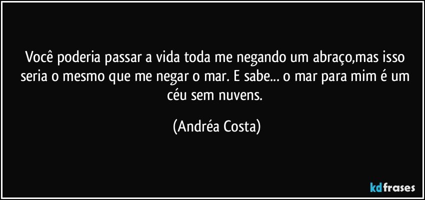 Você poderia passar a vida toda me negando um abraço,mas isso seria o mesmo que me negar o mar. E sabe... o mar para mim é um céu sem nuvens. (Andréa Costa)