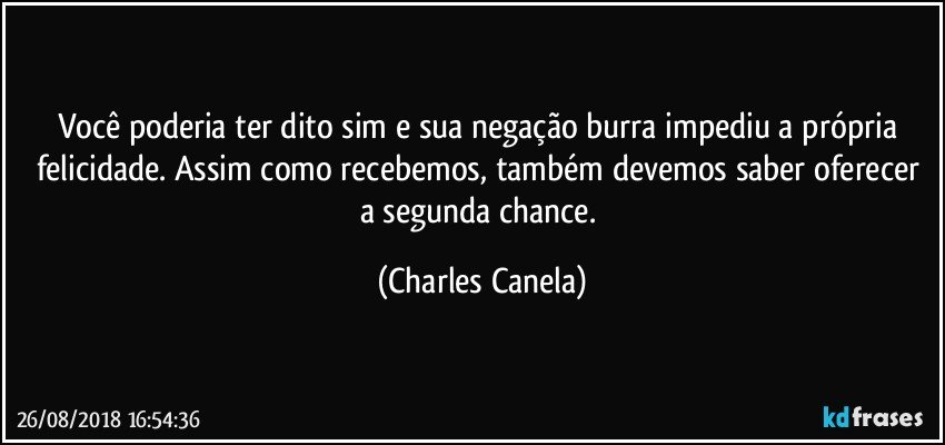 Você poderia ter dito sim e sua negação burra impediu a própria felicidade. Assim como recebemos, também devemos saber oferecer a segunda chance. (Charles Canela)