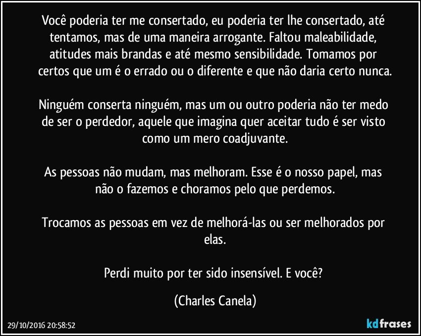 Você poderia ter me consertado, eu poderia ter lhe consertado, até tentamos, mas de uma maneira arrogante. Faltou maleabilidade, atitudes mais brandas e até mesmo sensibilidade. Tomamos por certos que um é o errado ou o diferente e que não daria certo nunca.

Ninguém conserta ninguém, mas um ou outro poderia não ter medo de ser o perdedor, aquele que imagina quer aceitar tudo é ser visto como um mero coadjuvante.

As pessoas não mudam, mas melhoram. Esse é o nosso papel, mas não o fazemos e choramos pelo que perdemos.

Trocamos as pessoas em vez de melhorá-las ou ser melhorados por elas.

Perdi muito por ter sido insensível. E você? (Charles Canela)