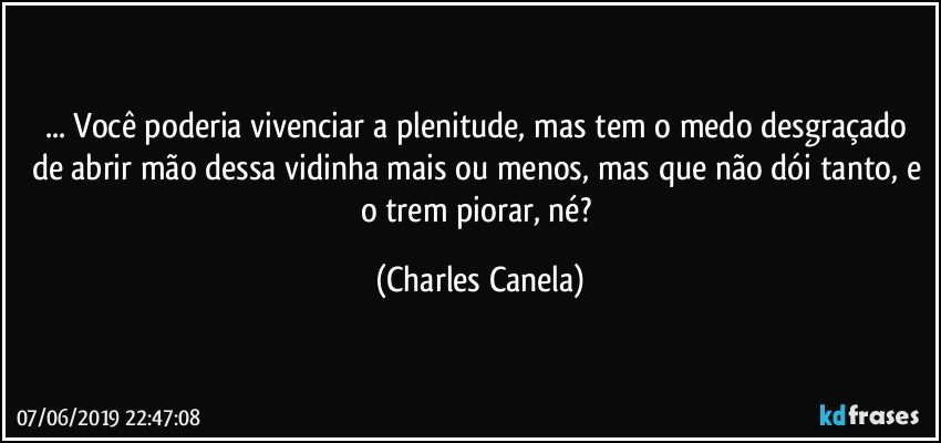 ... Você poderia vivenciar a plenitude, mas tem o medo desgraçado de abrir mão dessa vidinha mais ou menos, mas que não dói tanto, e o trem piorar, né? (Charles Canela)