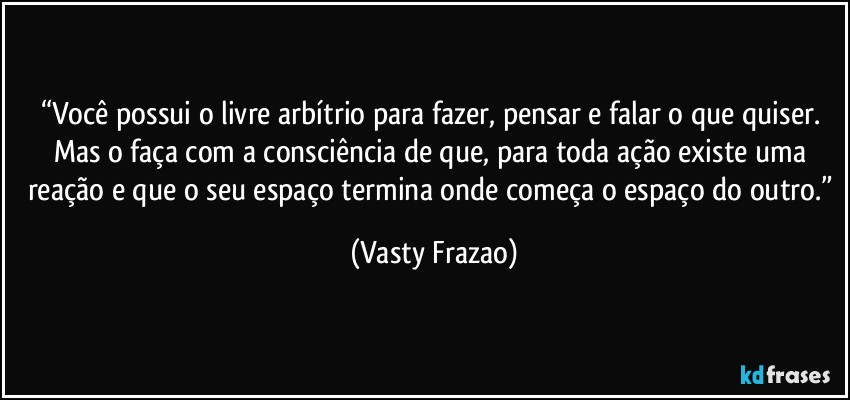 “Você possui o livre arbítrio para fazer, pensar e falar o que quiser. Mas o faça com a consciência de que, para toda ação existe uma reação e que o seu espaço termina onde começa o espaço do outro.” (Vasty Frazao)