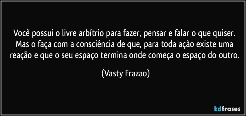 Você possui o livre arbítrio para fazer, pensar e falar o que quiser. Mas o faça com a consciência de que, para toda ação existe uma reação e que o seu espaço termina onde começa o espaço do outro. (Vasty Frazao)