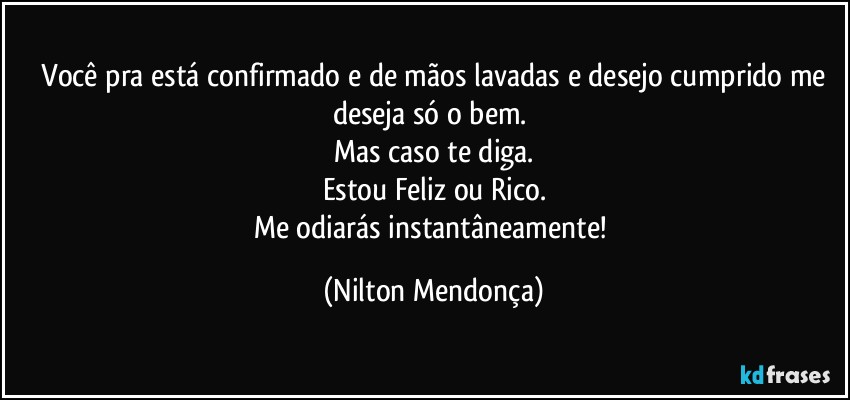 ⁠Você pra está confirmado e de mãos lavadas e desejo cumprido me deseja só o bem. 
Mas caso te diga.
Estou Feliz ou Rico.
Me odiarás instantâneamente! (Nilton Mendonça)