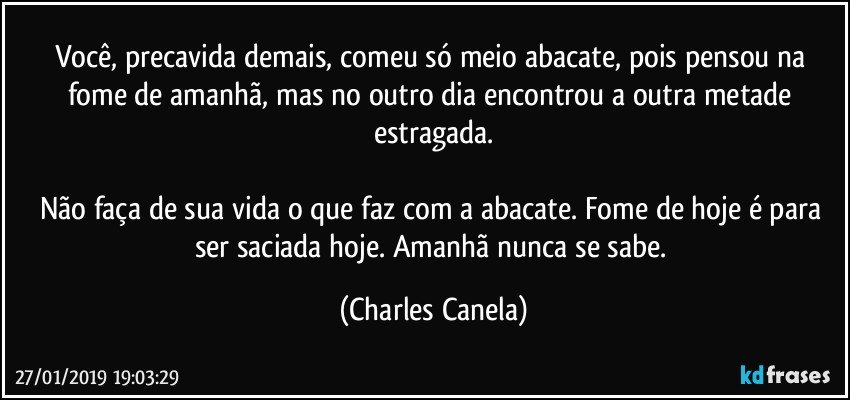 Você, precavida demais, comeu só meio abacate, pois pensou na fome de amanhã, mas no outro dia encontrou a outra metade estragada.

Não faça de sua vida o que faz com a abacate. Fome de hoje é para ser saciada hoje. Amanhã nunca se sabe. (Charles Canela)