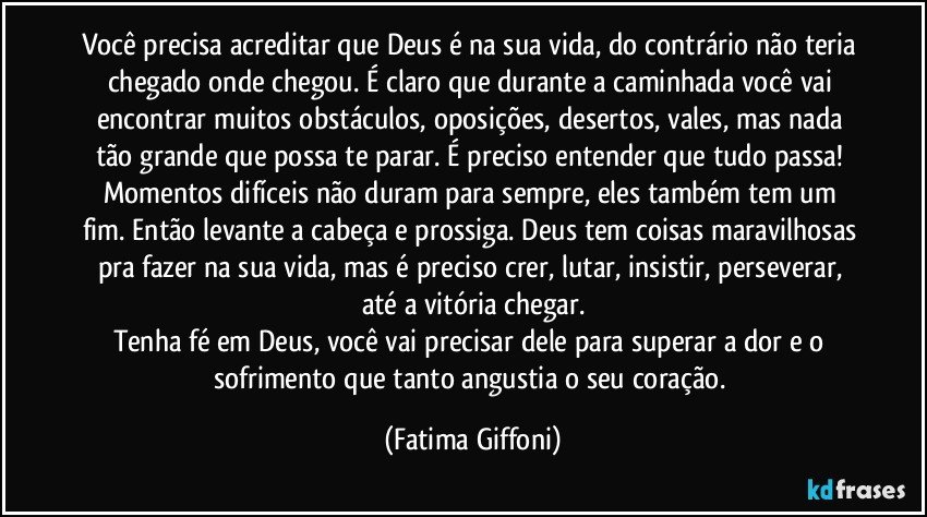 Você precisa acreditar que Deus é na sua vida, do contrário não teria chegado onde chegou. É claro que durante a caminhada você vai encontrar muitos obstáculos, oposições, desertos, vales, mas nada tão grande que possa te parar. É preciso entender que tudo passa! Momentos difíceis não duram para sempre, eles também tem um fim. Então levante a cabeça e prossiga. Deus tem coisas maravilhosas pra fazer na sua vida, mas é preciso crer, lutar, insistir, perseverar, até a vitória chegar.
Tenha fé em Deus, você vai precisar dele para superar a dor e o sofrimento que tanto angustia o seu coração. (Fatima Giffoni)