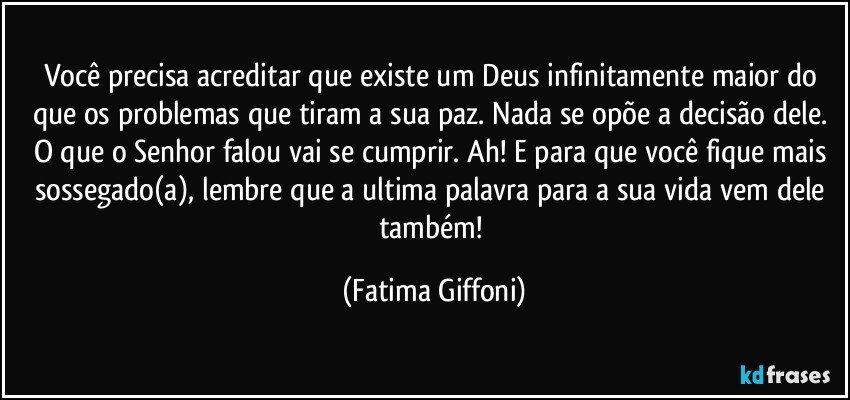 Você precisa acreditar que existe um Deus infinitamente maior do que os problemas que tiram a sua paz. Nada se opõe a decisão dele. O que o Senhor falou vai se cumprir. Ah! E para que você fique mais sossegado(a), lembre que a ultima palavra para a sua vida vem dele também! (Fatima Giffoni)