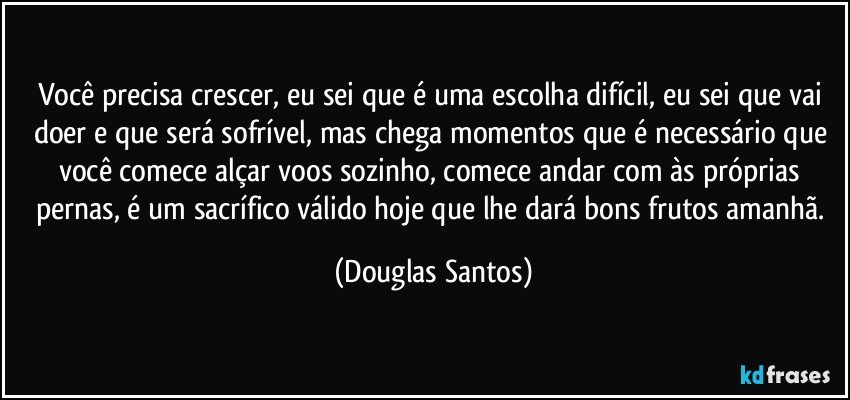 Você precisa crescer, eu sei que é uma escolha difícil, eu sei que vai doer e que será sofrível, mas chega momentos que é necessário que você comece alçar voos sozinho, comece andar com às próprias pernas, é um sacrífico válido hoje que lhe dará bons frutos amanhã. (Douglas Santos)