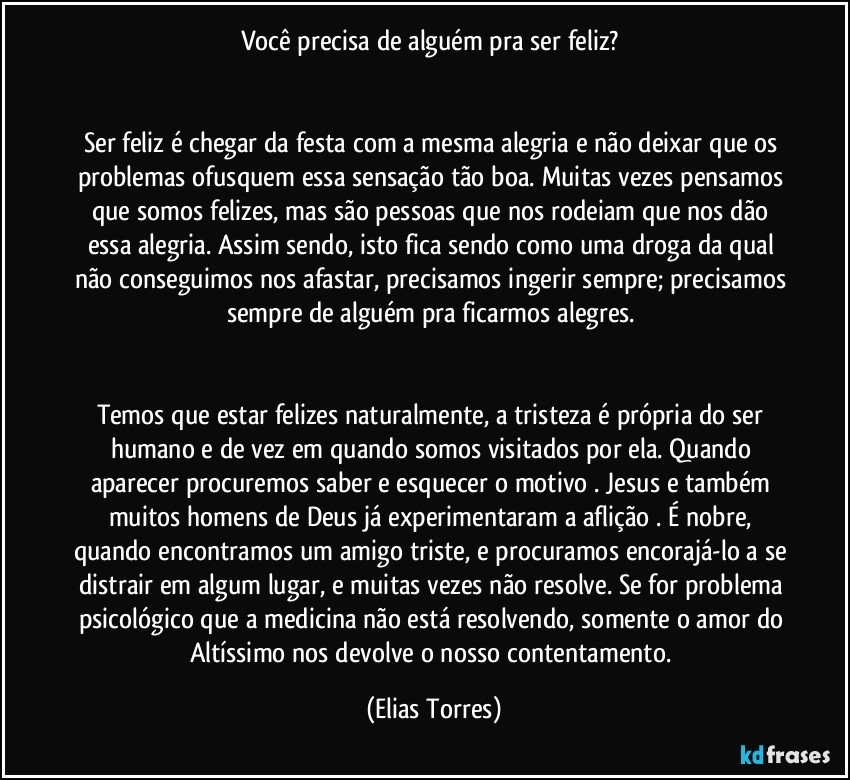 Você precisa de alguém pra ser feliz? 


Ser feliz é chegar da festa com a mesma alegria e não deixar que os problemas ofusquem essa sensação tão boa. Muitas vezes pensamos que somos felizes, mas são pessoas que nos rodeiam que nos dão essa alegria. Assim sendo, isto fica sendo como uma droga da qual não conseguimos nos afastar, precisamos ingerir sempre; precisamos sempre de alguém pra ficarmos alegres. 


Temos que estar felizes naturalmente, a tristeza é própria do ser humano e de vez em quando somos visitados por ela. Quando aparecer procuremos saber e esquecer o motivo . Jesus e também muitos homens de Deus já experimentaram a aflição . É nobre, quando encontramos um amigo triste, e procuramos encorajá-lo a se distrair em algum lugar, e muitas vezes não resolve. Se for problema psicológico que a medicina não está resolvendo, somente o amor do Altíssimo nos devolve o nosso contentamento. (Elias Torres)