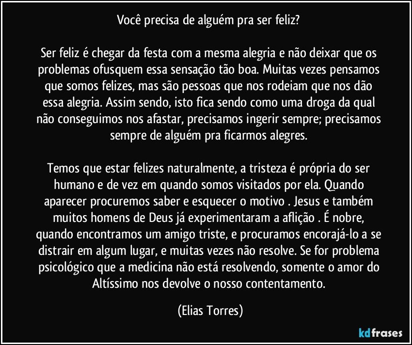 Você precisa de alguém pra ser feliz? 
 
Ser feliz é chegar da festa com a mesma alegria e não deixar que os problemas ofusquem essa sensação tão boa. Muitas vezes pensamos que somos felizes, mas são pessoas que nos rodeiam que nos dão essa alegria. Assim sendo, isto fica sendo como uma droga da qual não conseguimos nos afastar, precisamos ingerir sempre; precisamos sempre de alguém pra ficarmos alegres. 
 
Temos que estar felizes naturalmente, a tristeza é própria do ser humano e de vez em quando somos visitados por ela. Quando aparecer procuremos saber e esquecer o motivo . Jesus e também muitos homens de Deus já experimentaram a aflição . É nobre, quando encontramos um amigo triste, e procuramos encorajá-lo a se distrair em algum lugar, e muitas vezes não resolve. Se for problema psicológico que a medicina não está resolvendo, somente o amor do Altíssimo nos devolve o nosso contentamento. (Elias Torres)