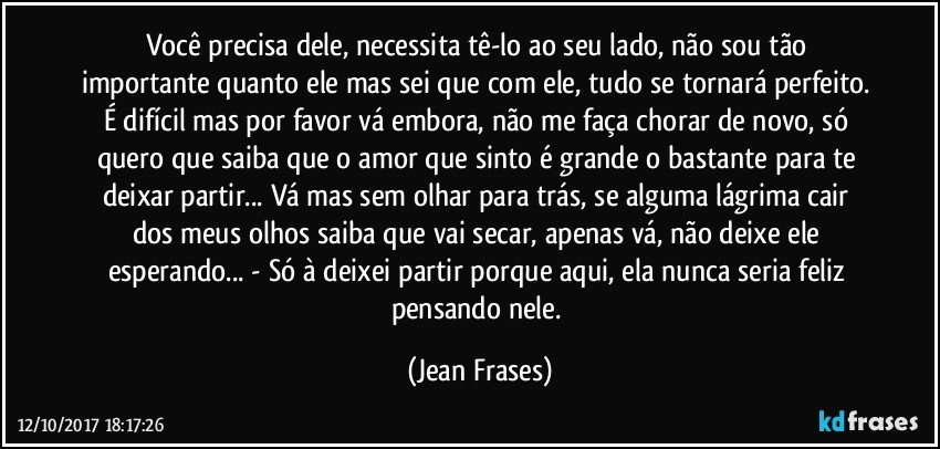 Você precisa dele, necessita tê-lo ao seu lado, não sou tão importante quanto ele mas sei que com ele, tudo se tornará perfeito. É difícil mas por favor vá embora, não me faça chorar de novo, só quero que saiba que o amor que sinto é grande o bastante para te deixar partir... Vá mas sem olhar para trás, se alguma lágrima cair dos meus olhos saiba que vai secar, apenas vá, não deixe ele esperando... - Só à deixei partir porque aqui, ela nunca seria feliz pensando nele. (Jean Frases)