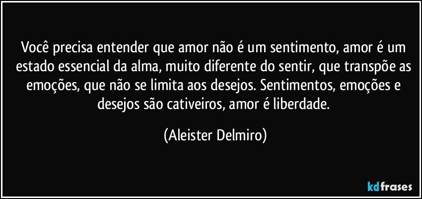 Você precisa entender que amor não é um sentimento, amor é um estado essencial da alma, muito diferente do sentir, que transpõe as emoções, que não se limita aos desejos. Sentimentos, emoções e desejos são cativeiros, amor é liberdade. (Aleister Delmiro)