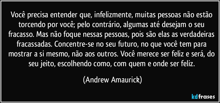 Você precisa entender que, infelizmente, muitas pessoas não estão torcendo por você; pelo contrário, algumas até desejam o seu fracasso. Mas não foque nessas pessoas, pois são elas as verdadeiras fracassadas. Concentre-se no seu futuro, no que você tem para mostrar a si mesmo, não aos outros. Você merece ser feliz e será, do seu jeito, escolhendo como, com quem e onde ser feliz. (Andrew Amaurick)