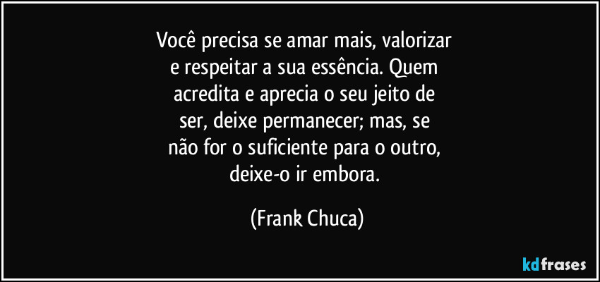 Você precisa se amar mais, valorizar 
e respeitar a sua essência. Quem 
acredita e aprecia o seu jeito de 
ser, deixe permanecer; mas, se 
não for o suficiente para o outro, 
deixe-o ir embora. (Frank Chuca)