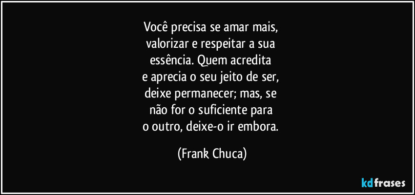 Você precisa se amar mais, 
valorizar e respeitar a sua 
essência. Quem acredita 
e aprecia o seu jeito de ser, 
deixe permanecer; mas, se 
não for o suficiente para 
o outro, deixe-o ir embora. (Frank Chuca)