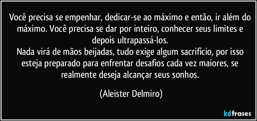 Você precisa se empenhar, dedicar-se ao máximo e então, ir além do máximo. Você precisa se dar por inteiro, conhecer seus limites e depois ultrapassá-los. 
Nada virá de mãos beijadas, tudo exige algum sacrifício, por isso esteja preparado para enfrentar desafios cada vez maiores, se realmente deseja alcançar seus sonhos. (Aleister Delmiro)