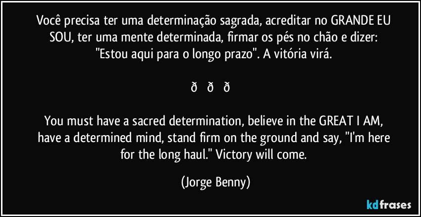 Você precisa ter uma determinação sagrada, acreditar no GRANDE EU SOU, ter uma mente determinada, firmar os pés no chão e dizer: "Estou aqui para o longo prazo". A vitória virá. 

 (Jorge Benny)