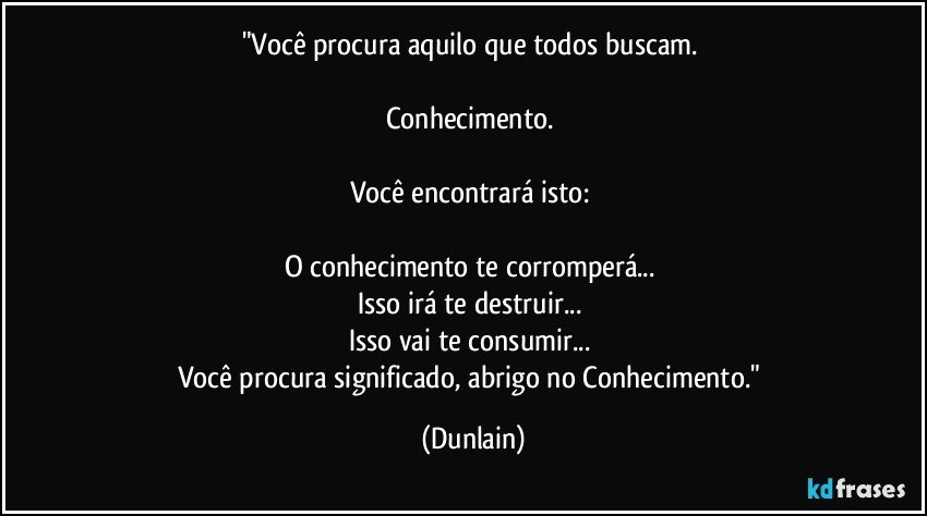 "Você procura aquilo que todos buscam. 

Conhecimento. 

Você encontrará isto: 

O conhecimento te corromperá... 
Isso irá te destruir... 
Isso vai te consumir... 
Você procura significado, abrigo no Conhecimento." (Dunlain)
