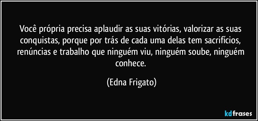 Você própria precisa aplaudir as suas vitórias, valorizar as suas conquistas, porque por trás de cada uma delas tem sacrifícios, renúncias e trabalho que ninguém viu, ninguém soube, ninguém conhece. (Edna Frigato)