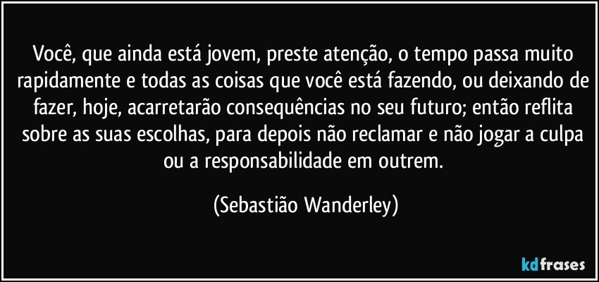 Você, que ainda está jovem, preste atenção, o tempo passa muito rapidamente e todas as coisas que você está fazendo, ou deixando de fazer, hoje, acarretarão consequências no seu futuro; então reflita sobre as suas escolhas, para depois não reclamar e não jogar a culpa ou a responsabilidade em outrem. (Sebastião Wanderley)