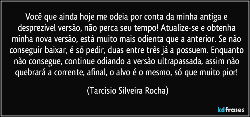 Você que ainda hoje me odeia por conta da minha antiga e desprezível versão, não perca seu tempo! Atualize-se e obtenha  minha nova versão, está muito mais odienta que a anterior. Se não conseguir baixar, é só pedir, duas entre três já a possuem. Enquanto não consegue, continue odiando a versão ultrapassada, assim não quebrará a corrente, afinal, o alvo é o mesmo, só que muito pior! (Tarcisio Silveira Rocha)