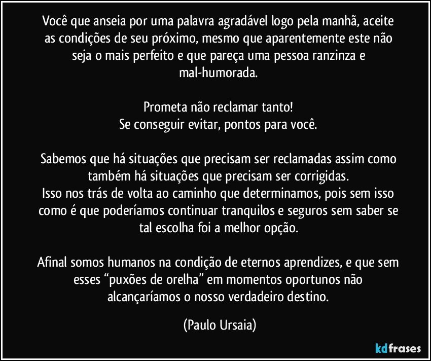 Você que anseia por uma palavra agradável logo pela manhã, aceite as condições de seu próximo, mesmo que aparentemente este não seja o mais perfeito e que pareça uma pessoa ranzinza e mal-humorada. 

Prometa não reclamar tanto! 
Se conseguir evitar, pontos para você. 

Sabemos que há situações que precisam ser reclamadas assim como também há situações que precisam ser corrigidas. 
Isso nos trás de volta ao caminho que determinamos, pois sem isso como é que poderíamos continuar tranquilos e seguros sem saber se tal escolha foi a melhor opção. 

Afinal somos humanos na condição de eternos aprendizes, e que sem esses “puxões de orelha” em momentos oportunos não alcançaríamos o nosso verdadeiro destino. (Paulo Ursaia)