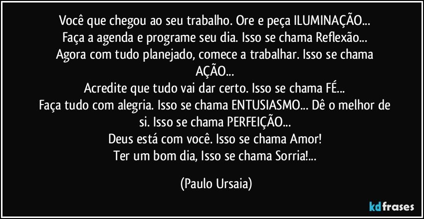 Você que chegou ao seu trabalho. Ore e peça ILUMINAÇÃO... 
Faça a agenda e programe seu dia. Isso se chama Reflexão... 
Agora com tudo planejado, comece a trabalhar. Isso se chama AÇÃO... 
Acredite que tudo vai dar certo. Isso se chama FÉ... 
Faça tudo com alegria. Isso se chama ENTUSIASMO... Dê o melhor de si. Isso se chama PERFEIÇÃO... 
Deus está com você. Isso se chama Amor! 
Ter um bom dia, Isso se chama Sorria!... (Paulo Ursaia)