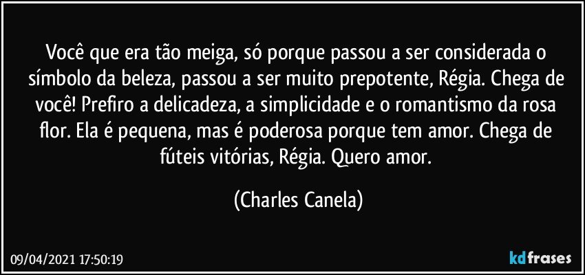 Você que era tão meiga, só porque passou a ser considerada o símbolo da beleza, passou a ser muito prepotente, Régia. Chega de você! Prefiro a delicadeza, a simplicidade e o romantismo da rosa flor. Ela é pequena, mas é poderosa porque tem amor. Chega de fúteis vitórias, Régia. Quero amor. (Charles Canela)